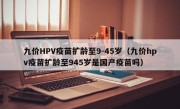 九价HPV疫苗扩龄至9-45岁（九价hpv疫苗扩龄至945岁是国产疫苗吗）