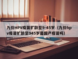 九价HPV疫苗扩龄至9-45岁（九价hpv疫苗扩龄至945岁是国产疫苗吗）