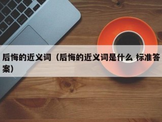 后悔的近义词（后悔的近义词是什么 标准答案）