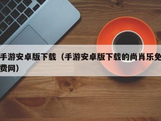 手游安卓版下载（手游安卓版下载的尚肖乐免费网）