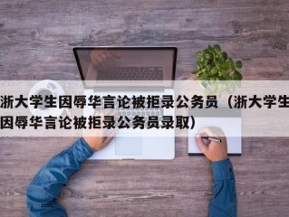 浙大学生因辱华言论被拒录公务员（浙大学生因辱华言论被拒录公务员录取）