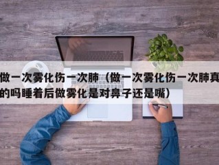 做一次雾化伤一次肺（做一次雾化伤一次肺真的吗睡着后做雾化是对鼻子还是嘴）