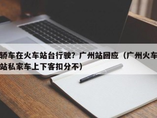 轿车在火车站台行驶？广州站回应（广州火车站私家车上下客扣分不）