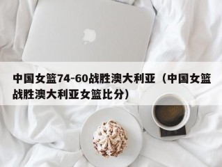 中国女篮74-60战胜澳大利亚（中国女篮战胜澳大利亚女篮比分）