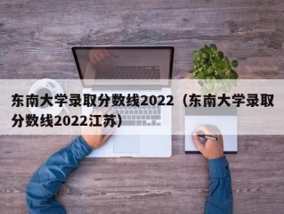 东南大学录取分数线2022（东南大学录取分数线2022江苏）