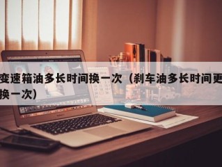 变速箱油多长时间换一次（刹车油多长时间更换一次）