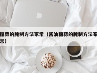 糖蒜的腌制方法家常（酱油糖蒜的腌制方法家常）