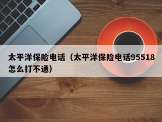 太平洋保险电话（太平洋保险电话95518怎么打不通）