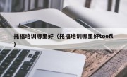 托福培训哪里好（托福培训哪里好toefl）