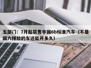 五部门：7月起禁售非国6b标准汽车（不是国六排放的车还能开多久）