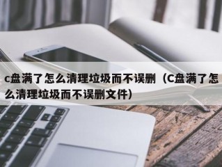 c盘满了怎么清理垃圾而不误删（C盘满了怎么清理垃圾而不误删文件）