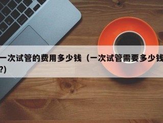 一次试管的费用多少钱（一次试管需要多少钱?）