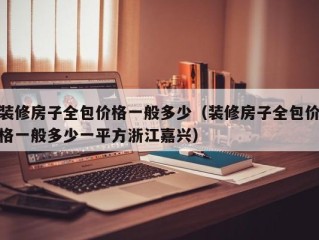 装修房子全包价格一般多少（装修房子全包价格一般多少一平方浙江嘉兴）