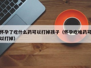 怀孕了吃什么药可以打掉孩子（怀孕吃啥药可以打掉）