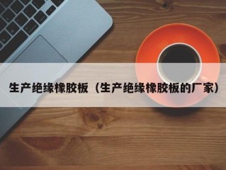 生产绝缘橡胶板（生产绝缘橡胶板的厂家）