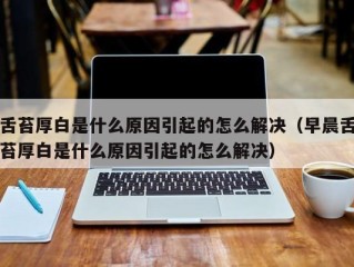 舌苔厚白是什么原因引起的怎么解决（早晨舌苔厚白是什么原因引起的怎么解决）