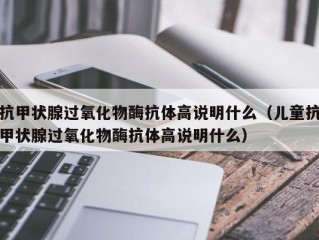 抗甲状腺过氧化物酶抗体高说明什么（儿童抗甲状腺过氧化物酶抗体高说明什么）