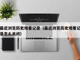 最近浏览历史观看记录（最近浏览历史观看记录怎么关闭）