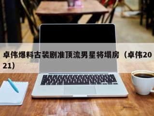 卓伟爆料古装剧准顶流男星将塌房（卓伟2021）