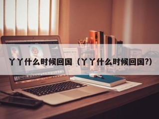 丫丫什么时候回国（丫丫什么时候回国?）