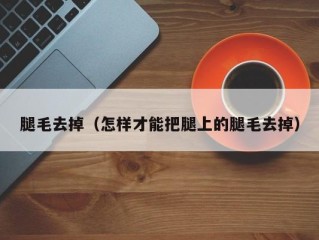 腿毛去掉（怎样才能把腿上的腿毛去掉）