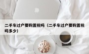 二手车过户要购置税吗（二手车过户要购置税吗多少）