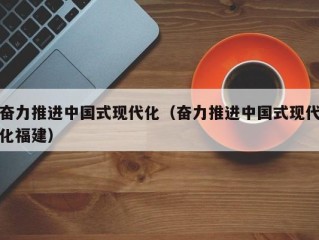 奋力推进中国式现代化（奋力推进中国式现代化福建）
