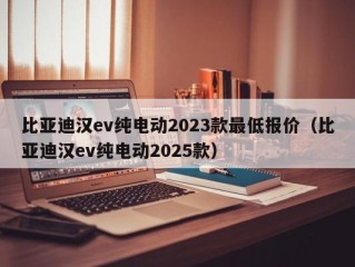 比亚迪汉ev纯电动2023款最低报价（比亚迪汉ev纯电动2025款）