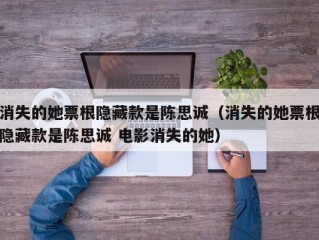 消失的她票根隐藏款是陈思诚（消失的她票根隐藏款是陈思诚 电影消失的她）