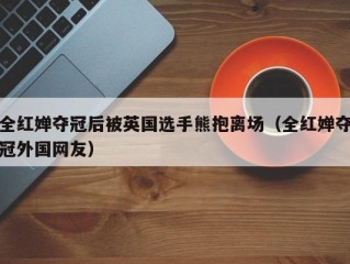 全红婵夺冠后被英国选手熊抱离场（全红婵夺冠外国网友）