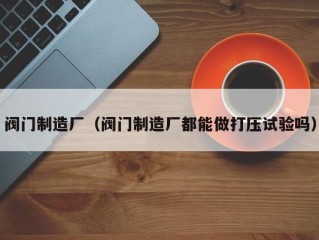 阀门制造厂（阀门制造厂都能做打压试验吗）