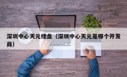 深圳中心天元楼盘（深圳中心天元是哪个开发商）
