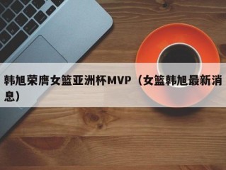 韩旭荣膺女篮亚洲杯MVP（女篮韩旭最新消息）