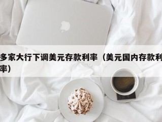 多家大行下调美元存款利率（美元国内存款利率）