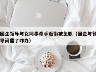 国企领导与女同事牵手逛街被免职（国企与领导闹僵了咋办）