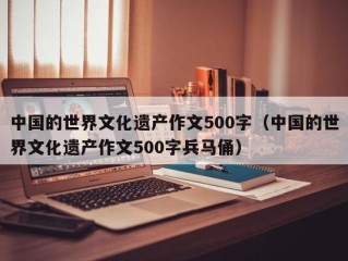 中国的世界文化遗产作文500字（中国的世界文化遗产作文500字兵马俑）