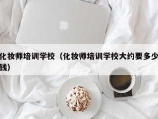 化妆师培训学校（化妆师培训学校大约要多少钱）