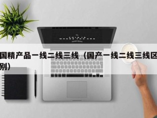 国精产品一线二线三线（国产一线二线三线区别）