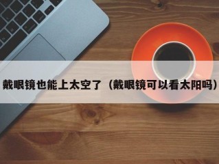 戴眼镜也能上太空了（戴眼镜可以看太阳吗）
