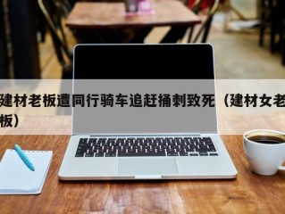 建材老板遭同行骑车追赶捅刺致死（建材女老板）