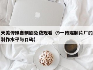 天美传媒自制剧免费观看（9一传媒制片厂的制作水平与口碑）