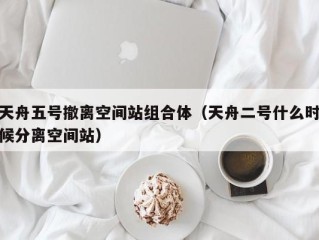 天舟五号撤离空间站组合体（天舟二号什么时候分离空间站）
