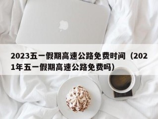 2023五一假期高速公路免费时间（2021年五一假期高速公路免费吗）
