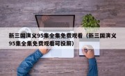 新三国演义95集全集免费观看（新三国演义95集全集免费观看可投屏）