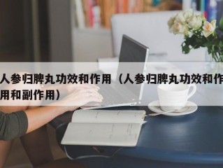 人参归脾丸功效和作用（人参归脾丸功效和作用和副作用）