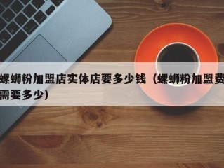 螺蛳粉加盟店实体店要多少钱（螺蛳粉加盟费需要多少）