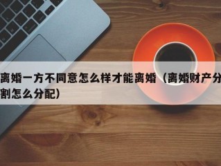 离婚一方不同意怎么样才能离婚（离婚财产分割怎么分配）
