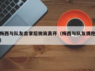梅西与队友击掌后微笑离开（梅西与队友拥抱）