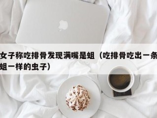 女子称吃排骨发现满嘴是蛆（吃排骨吃出一条蛆一样的虫子）